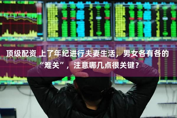 顶级配资 上了年纪进行夫妻生活，男女各有各的 “难关”，注意哪几点很关键？