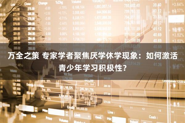 万全之策 专家学者聚焦厌学休学现象：如何激活青少年学习积极性？