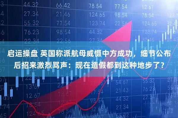 启运操盘 英国称派航母威慑中方成功，细节公布后招来激烈骂声：现在造假都到这种地步了？