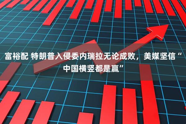 富裕配 特朗普入侵委内瑞拉无论成败，美媒坚信“中国横竖都是赢”